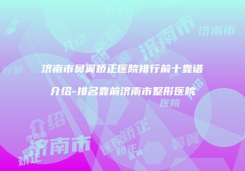 济南市鼻翼矫正医院排行前十靠谱介绍-排名靠前济南市整形医院
