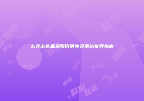 东莞市造耳朵整形医生及医院推荐指南
