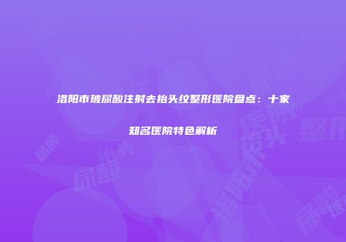洛阳市玻尿酸注射去抬头纹整形医院盘点：十家知名医院特色解析
