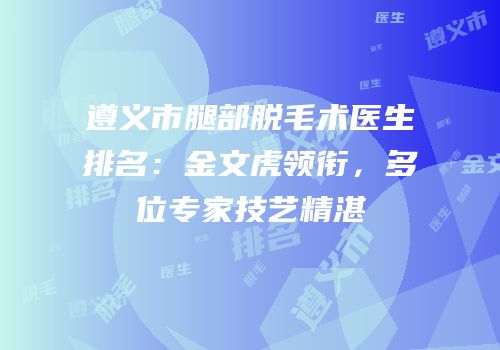 遵义市腿部脱毛术医生排名：金文虎领衔，多位专家技艺精湛