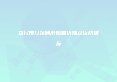 宜宾市耳朵畸形修复价格及医院推荐