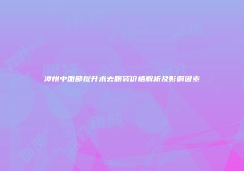 漳州中面部提升术去眼袋价格解析及影响因素