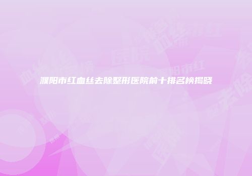 濮阳市红血丝去除整形医院前十排名榜揭晓