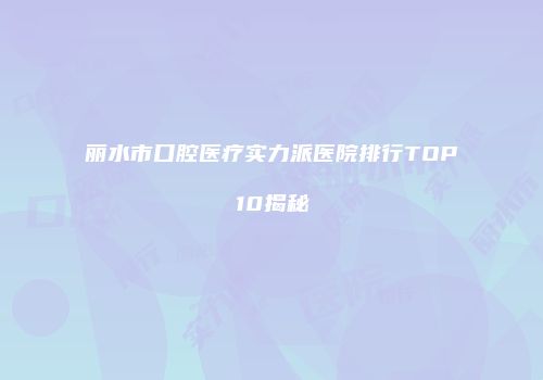 丽水市口腔医疗实力派医院排行TOP10揭秘