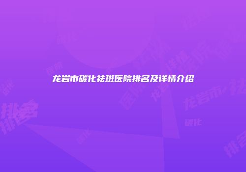 龙岩市碳化祛斑医院排名及详情介绍