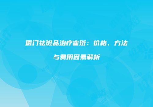 厦门祛斑品治疗雀斑：价格、方法与费用因素解析