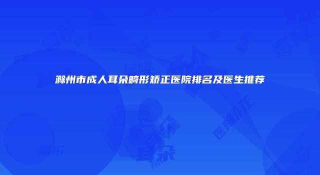 滁州市成人耳朵畸形矫正医院排名及医生推荐