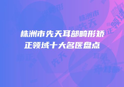 株洲市先天耳部畸形矫正领域十大名医盘点