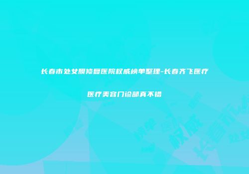 长春市处女膜修复医院权威榜单整理-长春齐飞医疗医疗美容门诊部真不错