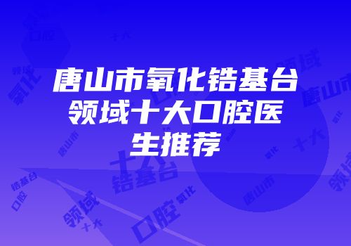 唐山市氧化锆基台领域十大口腔医生推荐
