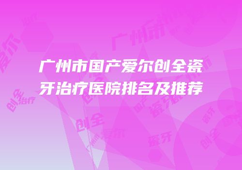 广州市国产爱尔创全瓷牙治疗医院排名及推荐