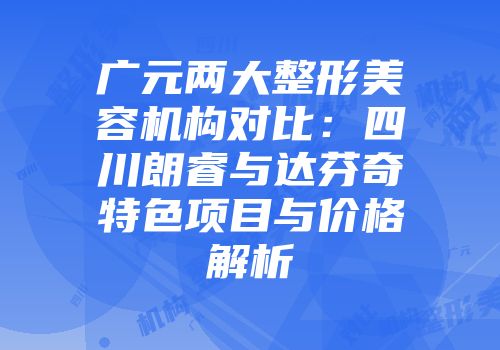 广元两大整形美容机构对比：四川朗睿与达芬奇特色项目与价格解析