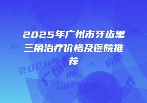 2025年广州市牙齿黑三角治疗价格及医院推荐