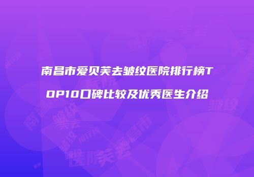 南昌市爱贝芙去皱纹医院排行榜TOP10口碑比较及优秀医生介绍