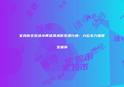 宝鸡市全包法小再造耳术医生排行榜：六位实力派医生推荐
