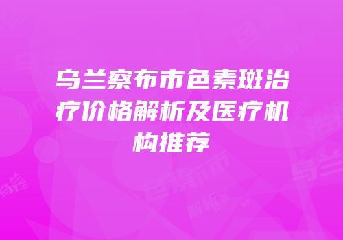 乌兰察布市色素斑治疗价格解析及医疗机构推荐