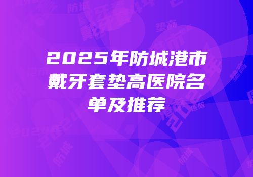 2025年防城港市戴牙套垫高医院名单及推荐