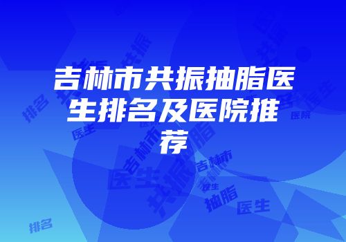 吉林市共振抽脂医生排名及医院推荐