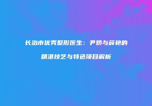长治市优秀整形医生：尹娇与薛艳的精湛技艺与特色项目解析