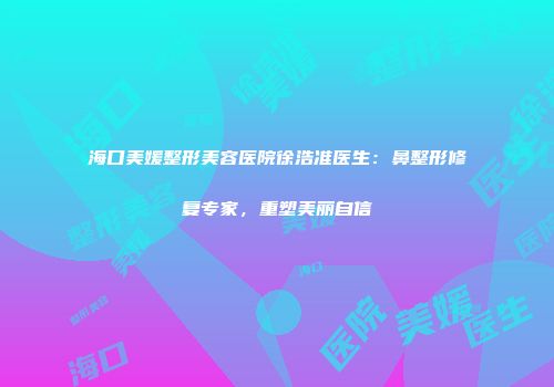 海口美媛整形美容医院徐浩准医生：鼻整形修复专家，重塑美丽自信
