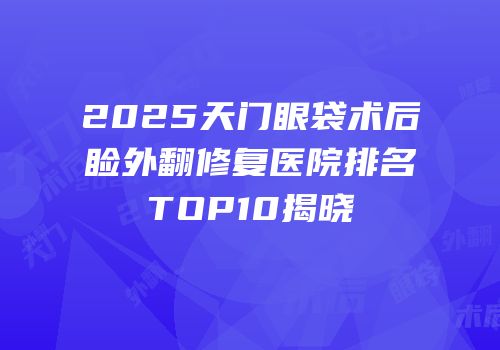 2025天门眼袋术后睑外翻修复医院排名TOP10揭晓