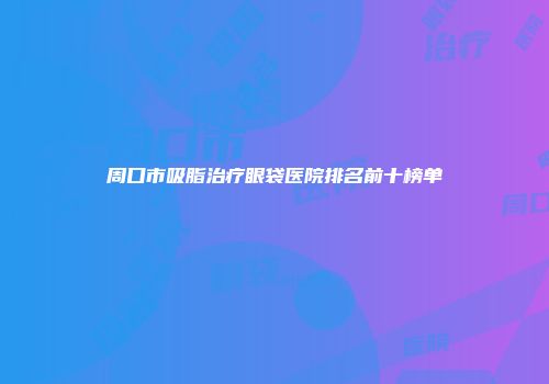 周口市吸脂治疗眼袋医院排名前十榜单