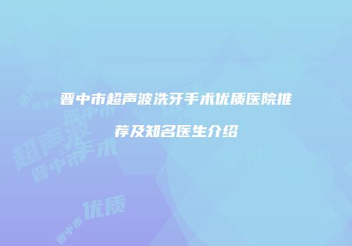 晋中市超声波洗牙手术优质医院推荐及知名医生介绍