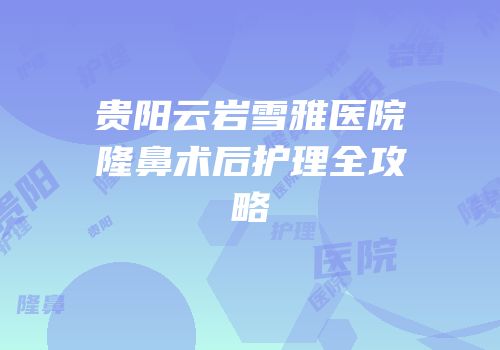 贵阳云岩雪雅医院隆鼻术后护理全攻略