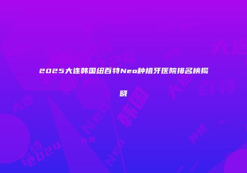 2025大连韩国纽百特Neo种植牙医院排名榜揭晓