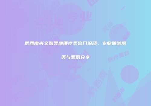 黔西南兴义利美康医疗美容门诊部：专业除皱服务与案例分享