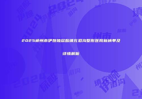 2025郴州市伊婉玻尿酸填充泪沟整形医院新榜单及详情解析