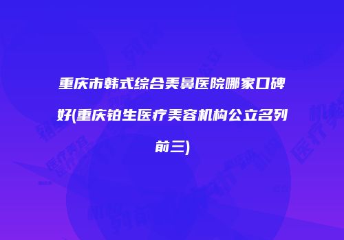 重庆市韩式综合美鼻医院哪家口碑好(重庆铂生医疗美容机构公立名列前三)