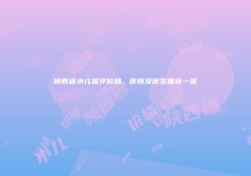 陕西省小儿拔牙价格、医院及医生推荐一览