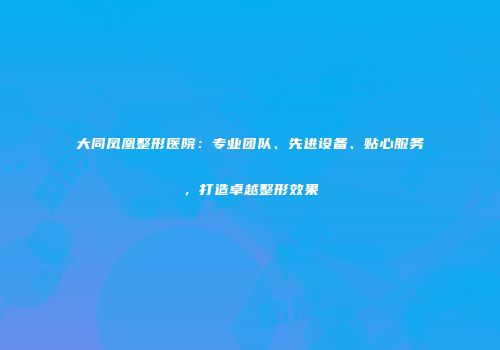 大同凤凰整形医院：专业团队、先进设备、贴心服务，打造卓越整形效果