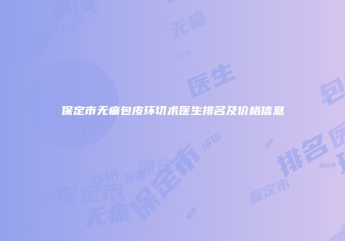 保定市无痛包皮环切术医生排名及价格信息