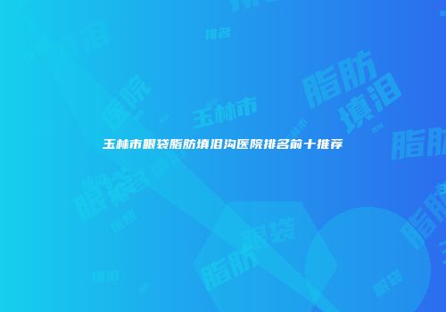 玉林市眼袋脂肪填泪沟医院排名前十推荐