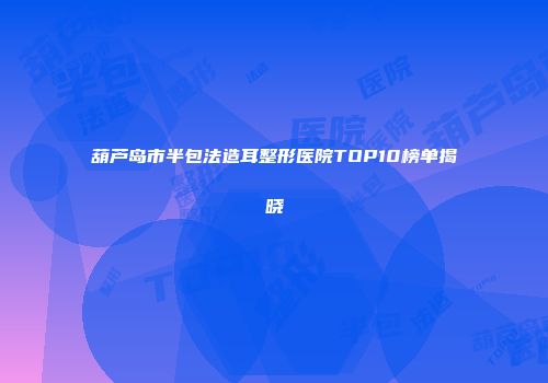 葫芦岛市半包法造耳整形医院TOP10榜单揭晓