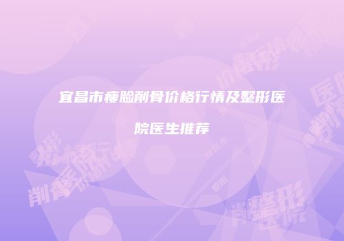 宜昌市瘦脸削骨价格行情及整形医院医生推荐