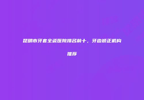 昆明市牙套全瓷医院排名前十，牙齿矫正机构推荐