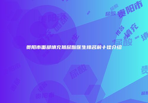 贵阳市面部填充玻尿酸医生排名前十佳介绍