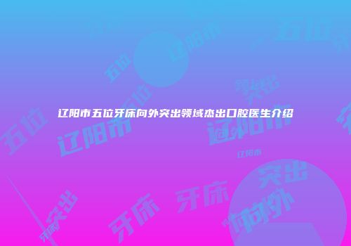 辽阳市五位牙床向外突出领域杰出口腔医生介绍