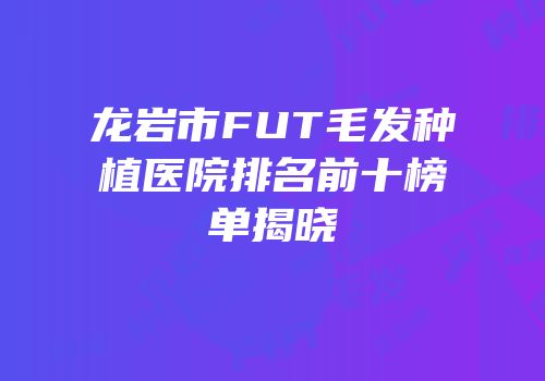 龙岩市FUT毛发种植医院排名前十榜单揭晓
