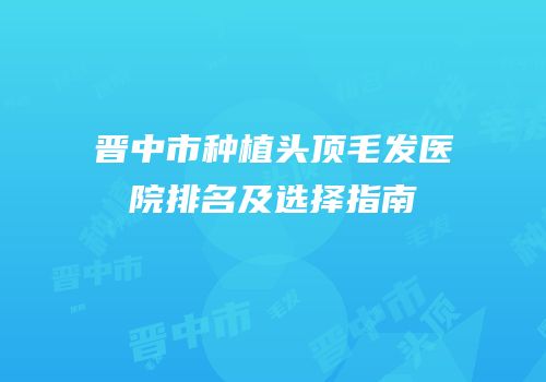 晋中市种植头顶毛发医院排名及选择指南
