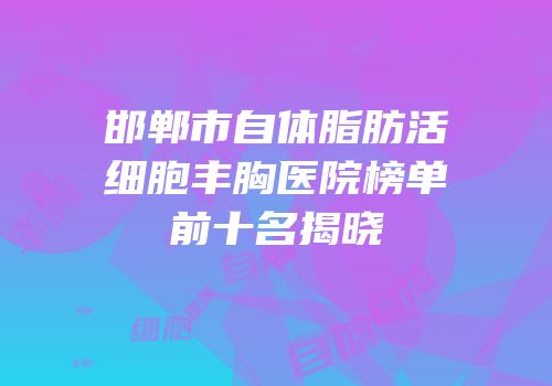 邯郸市自体脂肪活细胞丰胸医院榜单前十名揭晓