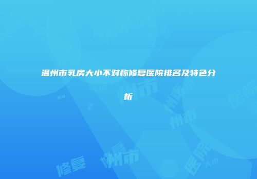 温州市乳房大小不对称修复医院排名及特色分析