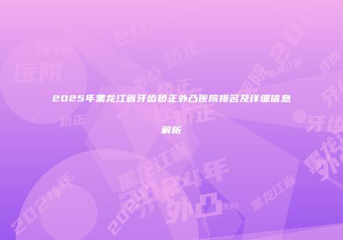 2025年黑龙江省牙齿矫正外凸医院排名及详细信息解析
