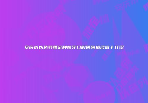 安庆市以色列雅定种植牙口腔医院排名前十介绍
