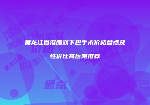 黑龙江省溶脂双下巴手术价格盘点及性价比高医院推荐