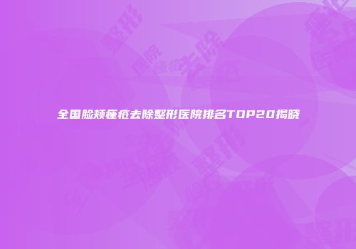 全国脸颊痤疮去除整形医院排名TOP20揭晓