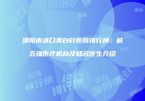 邵阳市进口美白针医院排行榜：前五强医疗机构及知名医生介绍
